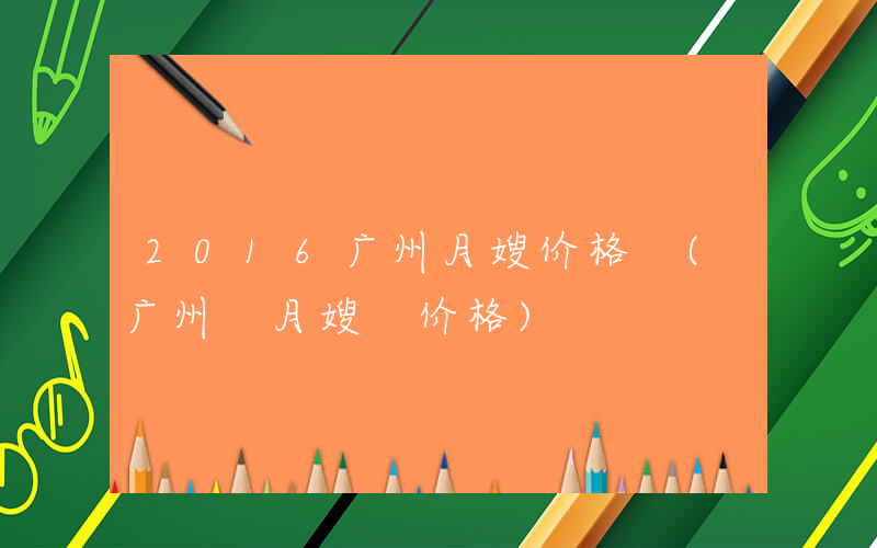 2016广州月嫂价格 (广州 月嫂 价格)